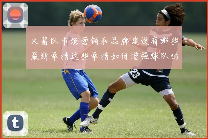 火箭队市场营销和品牌建设有哪些最新举措这些举措如何增强球队的影响力和粉丝基础