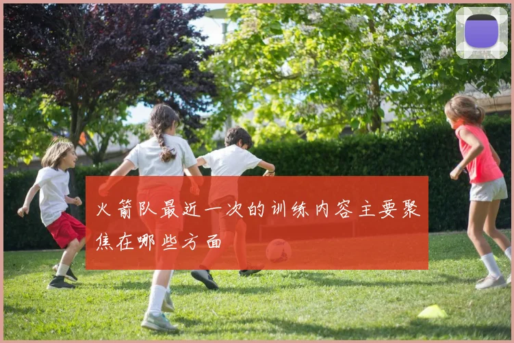 火箭队最近一次的训练内容主要聚焦在哪些方面