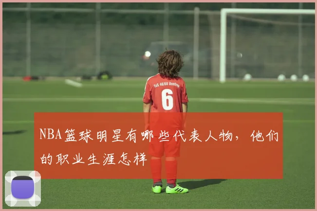 NBA篮球明星有哪些代表人物,他们的职业生涯怎样