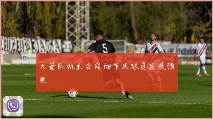 火箭队凯利合同细节及球员发展预测